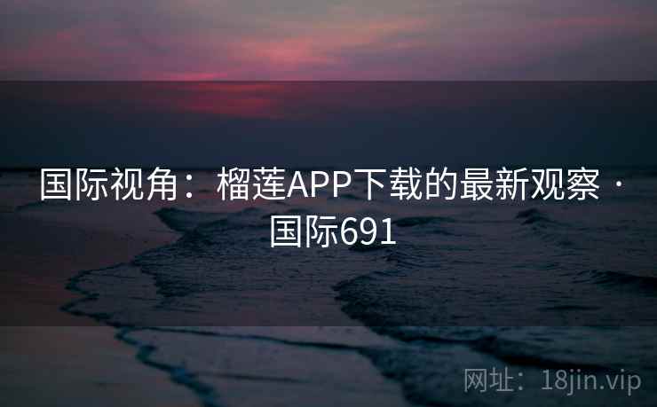 国际视角：榴莲APP下载的最新观察 · 国际691