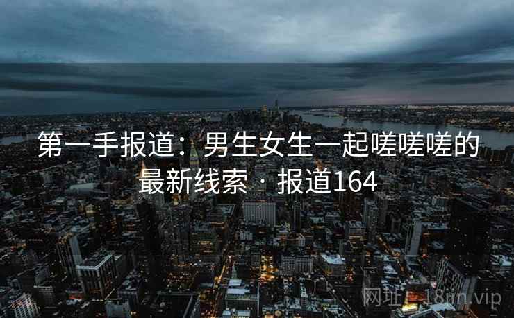 第一手报道:男生女生一起嗟嗟嗟的最新线索 · 报道164 第一手报道:男生女生一起嗟嗟嗟的最新线索 · 报道164