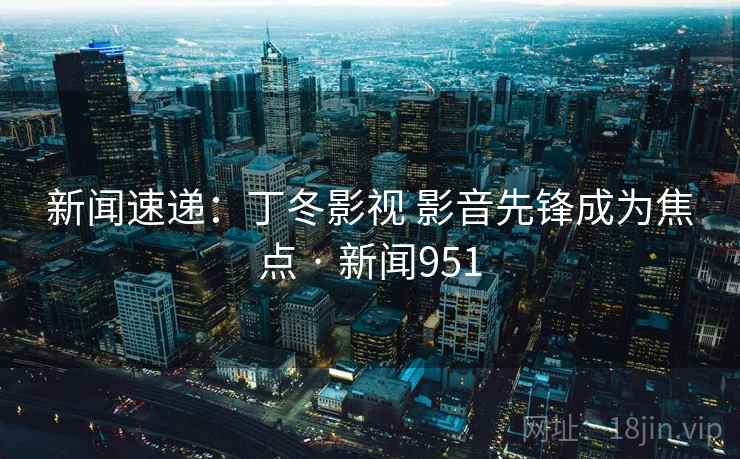 新闻速递:丁冬影视 影音先锋成为焦点 · 新闻951 新闻速递:丁冬影视 影音先锋成为焦点 · 新闻951