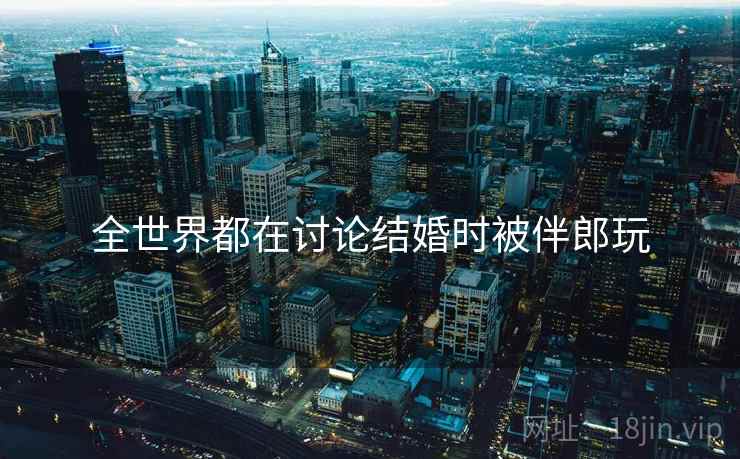 全世界都在讨论结婚时被伴郎玩 全世界都在讨论结婚时被伴郎玩