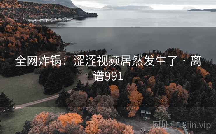 全网炸锅：涩涩视频居然发生了 · 离谱991